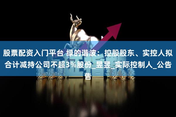 股票配资入门平台 绿的谐波：控股股东、实控人拟合计减持公司不超3%股份_昱昱_实际控制人_公告