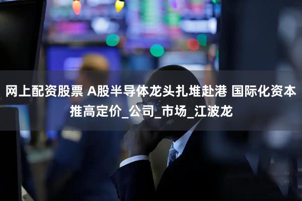 网上配资股票 A股半导体龙头扎堆赴港 国际化资本推高定价_公司_市场_江波龙