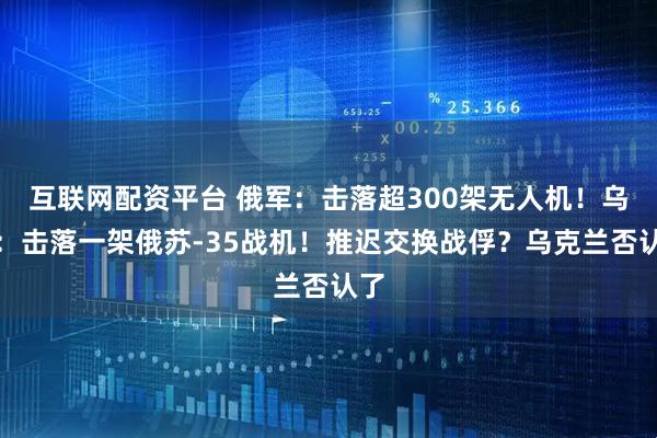 互联网配资平台 俄军：击落超300架无人机！乌军：击落一架俄苏-35战机！推迟交换战俘？乌克兰否认了