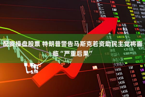 配资操盘股票 特朗普警告马斯克若资助民主党将面临“严重后果”