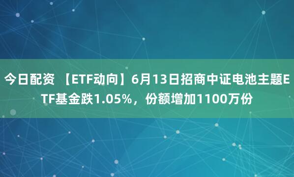 今日配资 【ETF动向】6月13日招商中证电池主题ETF基金跌1.05%，份额增加1100万份