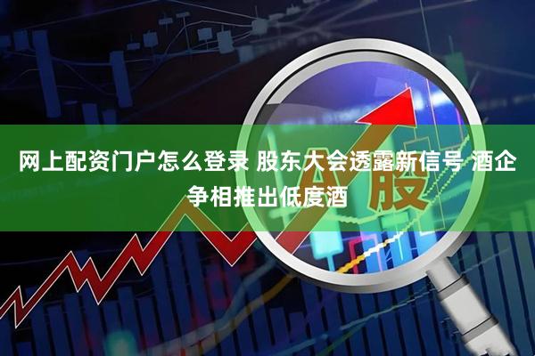 网上配资门户怎么登录 股东大会透露新信号 酒企争相推出低度酒