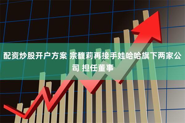 配资炒股开户方案 宗馥莉再接手娃哈哈旗下两家公司 担任董事