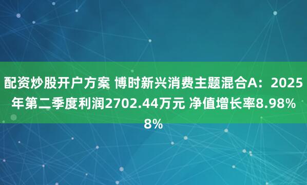配资炒股开户方案 博时新兴消费主题混合A：2025年第二季度利润2702.44万元 净值增长率8.98%