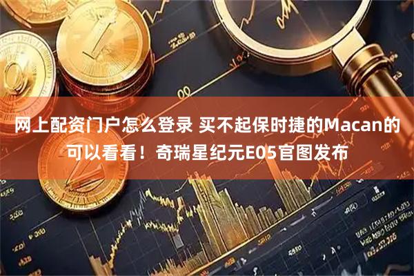 网上配资门户怎么登录 买不起保时捷的Macan的可以看看！奇瑞星纪元E05官图发布