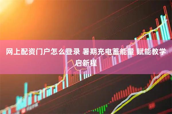 网上配资门户怎么登录 暑期充电蓄能量 赋能教学启新程