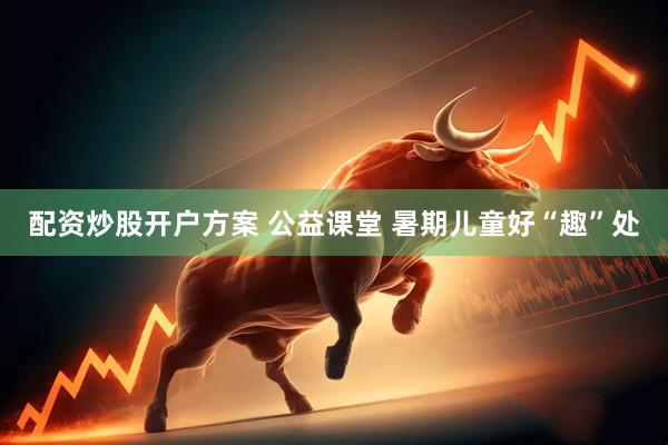配资炒股开户方案 公益课堂 暑期儿童好“趣”处