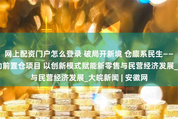 网上配资门户怎么登录 破局开新境 仓廪系民生——合肥固始商会启动前置仓项目 以创新模式赋能新零售与民营经济发展_大皖新闻 | 安徽网