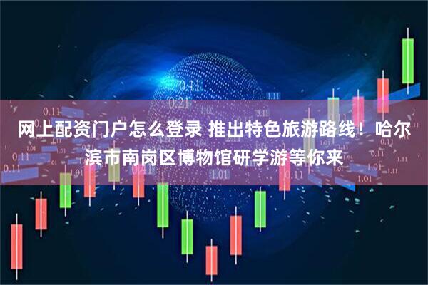网上配资门户怎么登录 推出特色旅游路线！哈尔滨市南岗区博物馆研学游等你来