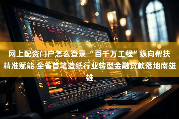 网上配资门户怎么登录 “百千万工程”纵向帮扶精准赋能 全省首笔造纸行业转型金融贷款落地南雄