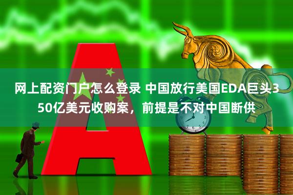 网上配资门户怎么登录 中国放行美国EDA巨头350亿美元收购案，前提是不对中国断供
