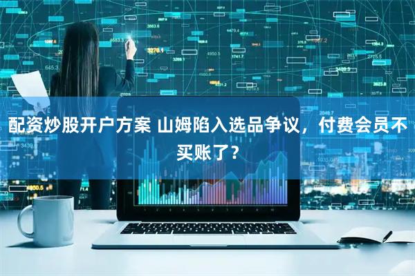 配资炒股开户方案 山姆陷入选品争议，付费会员不买账了？