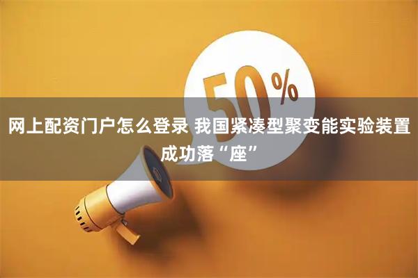 网上配资门户怎么登录 我国紧凑型聚变能实验装置成功落“座”