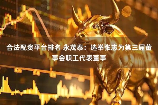 合法配资平台排名 永茂泰：选举张志为第三届董事会职工代表董事