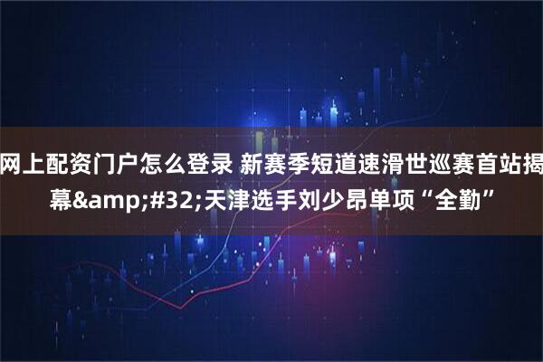 网上配资门户怎么登录 新赛季短道速滑世巡赛首站揭幕 天津选手刘少昂单项“全勤”