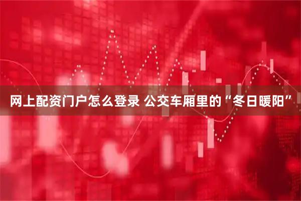 网上配资门户怎么登录 公交车厢里的“冬日暖阳”