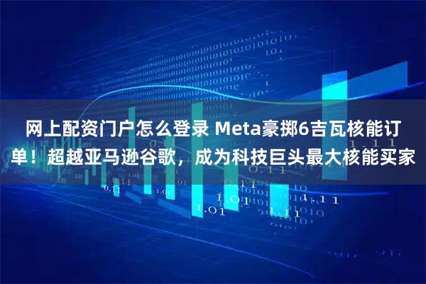 网上配资门户怎么登录 Meta豪掷6吉瓦核能订单！超越亚马逊谷歌，成为科技巨头最大核能买家