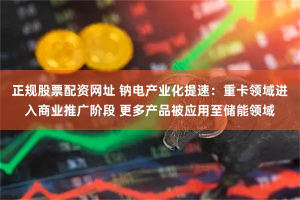 正规股票配资网址 钠电产业化提速：重卡领域进入商业推广阶段 更多产品被应用至储能领域