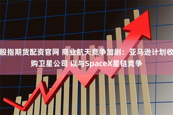 股指期货配资官网 商业航天竞争加剧：亚马逊计划收购卫星公司 以与SpaceX星链竞争