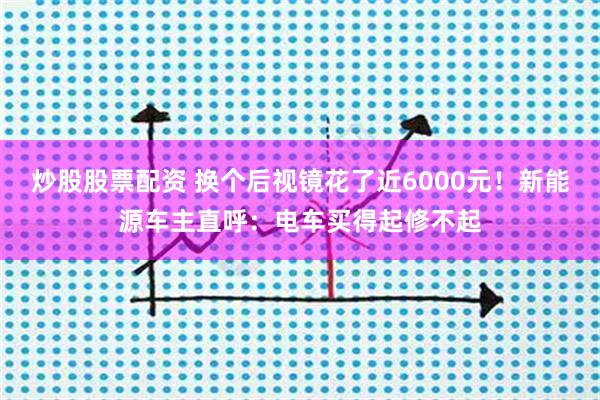 炒股股票配资 换个后视镜花了近6000元！新能源车主直呼：电车买得起修不起
