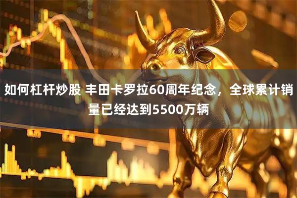 如何杠杆炒股 丰田卡罗拉60周年纪念，全球累计销量已经达到5500万辆