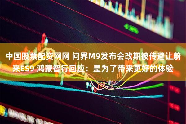 中国股票配资网网 问界M9发布会改期被传避让蔚来ES9 鸿蒙智行回应：是为了带来更好的体验