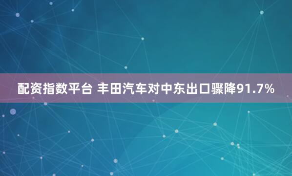 配资指数平台 丰田汽车对中东出口骤降91.7%
