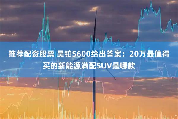 推荐配资股票 昊铂S600给出答案：20万最值得买的新能源满配SUV是哪款