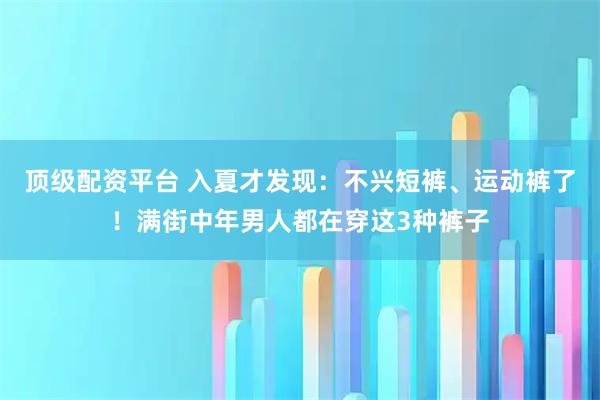 顶级配资平台 入夏才发现：不兴短裤、运动裤了！满街中年男人都在穿这3种裤子
