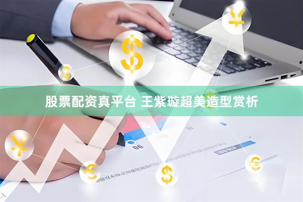 股票配资真平台 王紫璇超美造型赏析