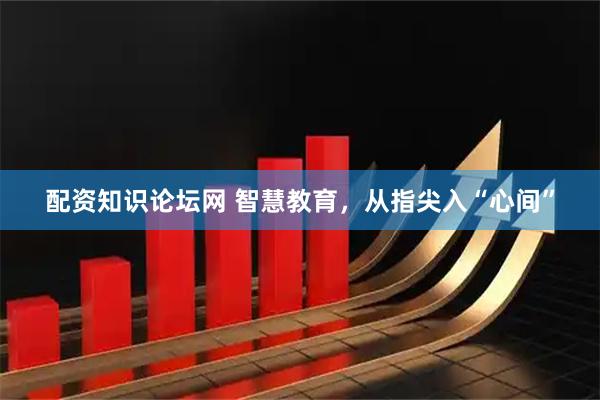 配资知识论坛网 智慧教育，从指尖入“心间”