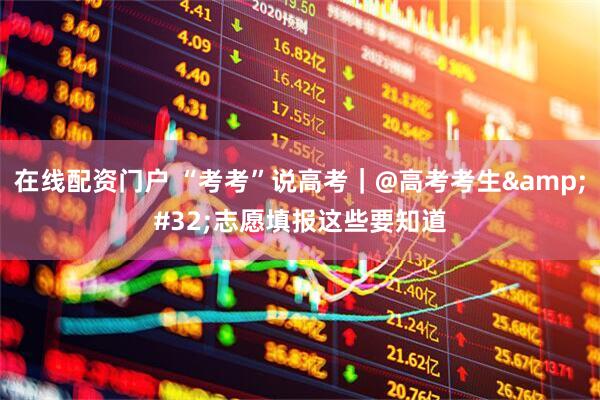 在线配资门户 “考考”说高考｜@高考考生 志愿填报这些要知道