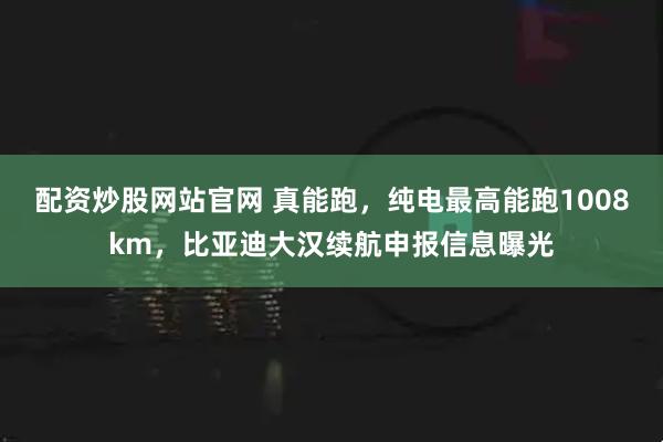 配资炒股网站官网 真能跑，纯电最高能跑1008km，比亚迪大汉续航申报信息曝光
