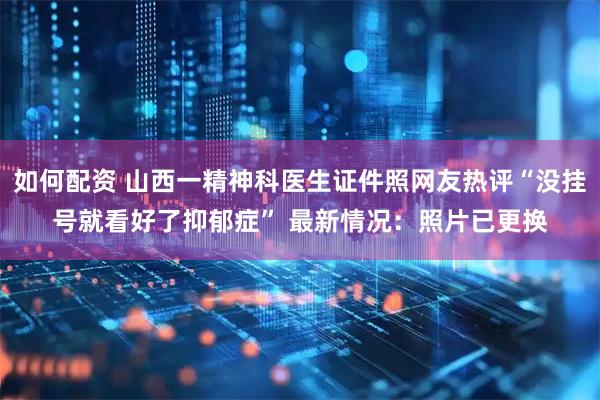 如何配资 山西一精神科医生证件照网友热评“没挂号就看好了抑郁症” 最新情况：照片已更换