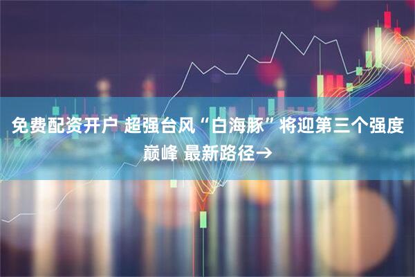 免费配资开户 超强台风“白海豚”将迎第三个强度巅峰 最新路径→