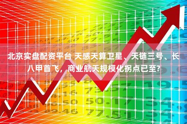 北京实盘配资平台 天感天算卫星、天链三号、长八甲首飞，商业航天规模化拐点已至?
