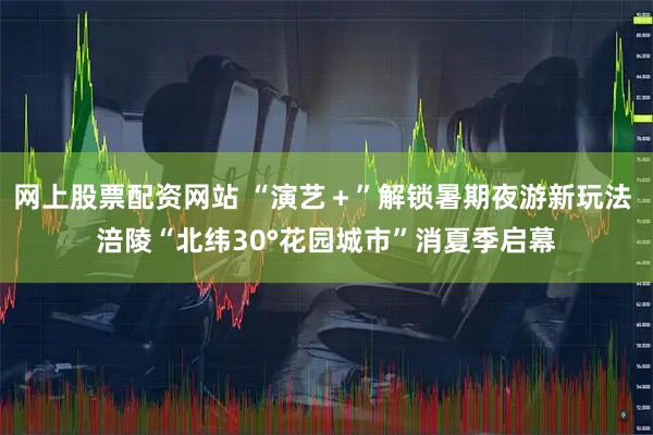 网上股票配资网站 “演艺＋”解锁暑期夜游新玩法 涪陵“北纬30°花园城市”消夏季启幕