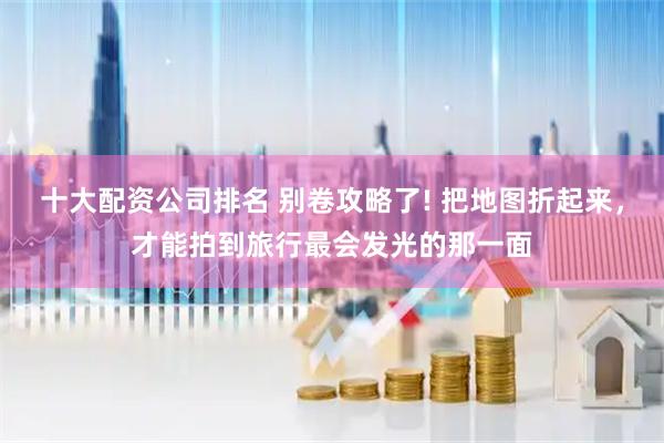 十大配资公司排名 别卷攻略了! 把地图折起来，才能拍到旅行最会发光的那一面
