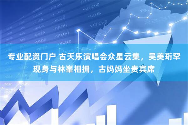 专业配资门户 古天乐演唱会众星云集，吴美珩罕现身与林峯相拥，古妈妈坐贵宾席