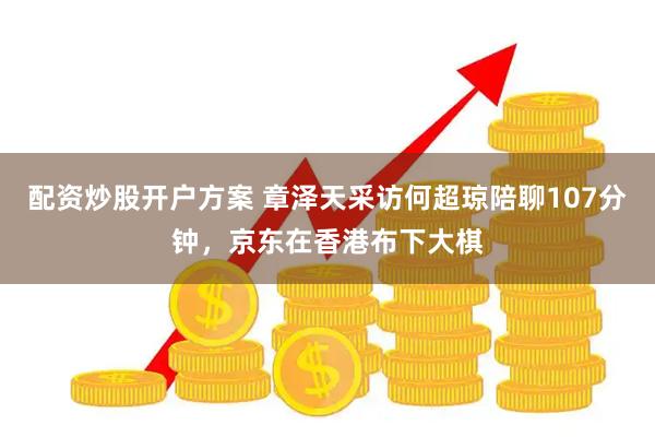 配资炒股开户方案 章泽天采访何超琼陪聊107分钟,京东在香港布下大棋