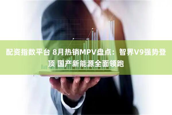配资指数平台 8月热销MPV盘点：智界V9强势登顶 国产新能源全面领跑