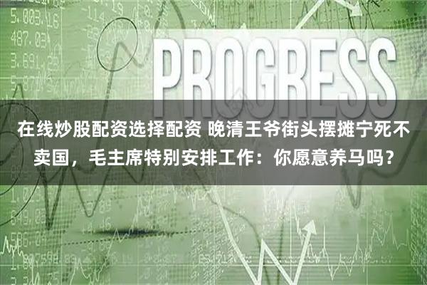 在线炒股配资选择配资 晚清王爷街头摆摊宁死不卖国，毛主席特别安排工作：你愿意养马吗？